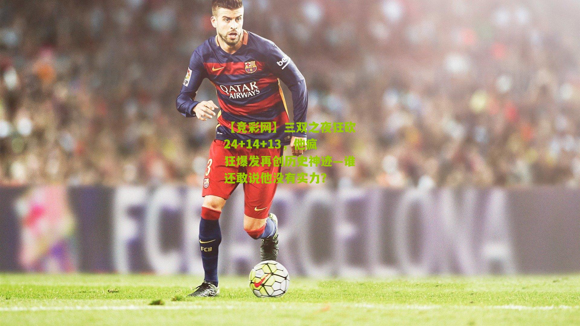 【竞彩网】三双之夜狂砍24+14+13，他疯狂爆发再创历史神迹—谁还敢说他没有实力？